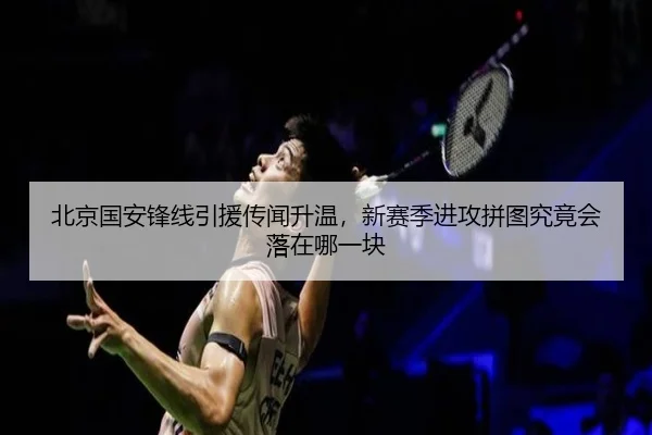 北京国安锋线引援传闻升温，新赛季进攻拼图究竟会落在哪一块